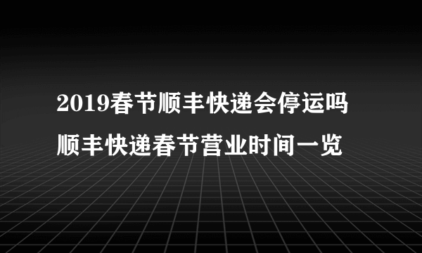 2019春节顺丰快递会停运吗 顺丰快递春节营业时间一览