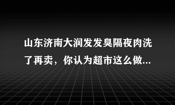 山东济南大润发发臭隔夜肉洗了再卖，你认为超市这么做合适吗？