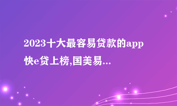 2023十大最容易贷款的app 快e贷上榜,国美易卡审批快