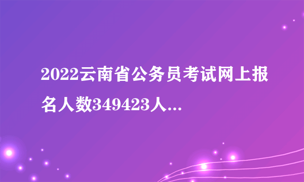 2022云南省公务员考试网上报名人数349423人，缴费人数280089人_截至2月26日9时