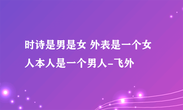 时诗是男是女 外表是一个女人本人是一个男人-飞外