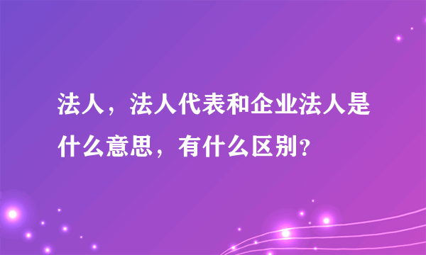 法人，法人代表和企业法人是什么意思，有什么区别？