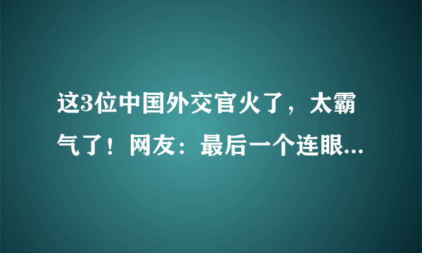 这3位中国外交官火了，太霸气了！网友：最后一个连眼神都是经典