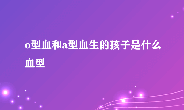 o型血和a型血生的孩子是什么血型