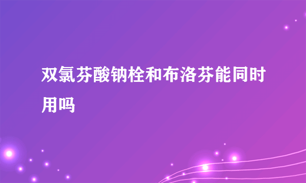 双氯芬酸钠栓和布洛芬能同时用吗