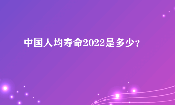 中国人均寿命2022是多少？