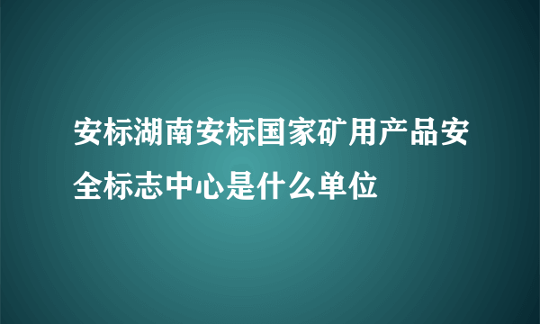 安标湖南安标国家矿用产品安全标志中心是什么单位