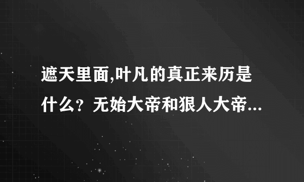 遮天里面,叶凡的真正来历是什么？无始大帝和狠人大帝谁厉害？小茵茵的来历是什么？ 有想象力的大胆说啊。