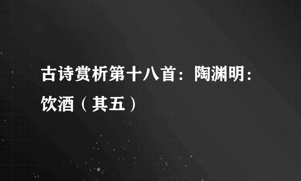 古诗赏析第十八首：陶渊明：饮酒（其五）