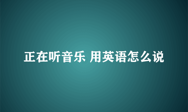 正在听音乐 用英语怎么说