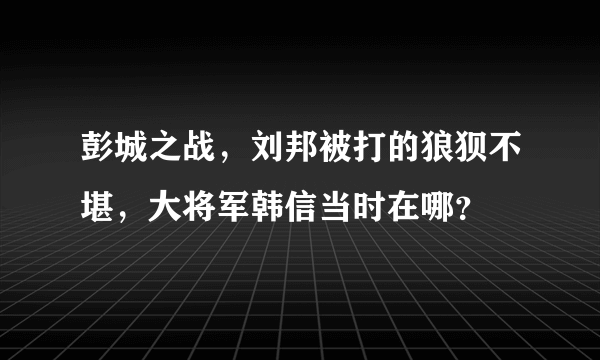 彭城之战，刘邦被打的狼狈不堪，大将军韩信当时在哪？