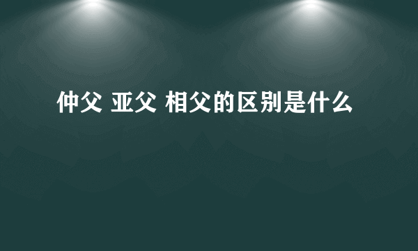 仲父 亚父 相父的区别是什么