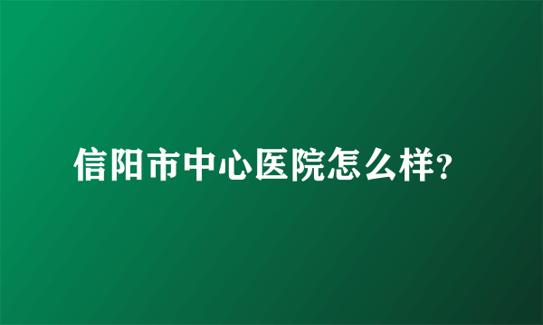 信阳市中心医院怎么样？