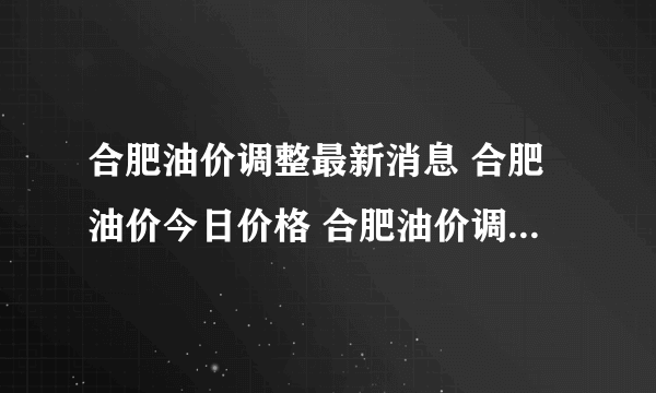 合肥油价调整最新消息 合肥油价今日价格 合肥油价调整时间表2022