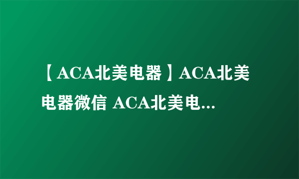 【ACA北美电器】ACA北美电器微信 ACA北美电器怎么样