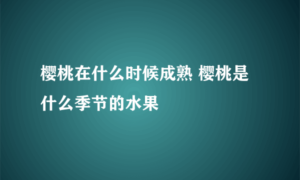 樱桃在什么时候成熟 樱桃是什么季节的水果