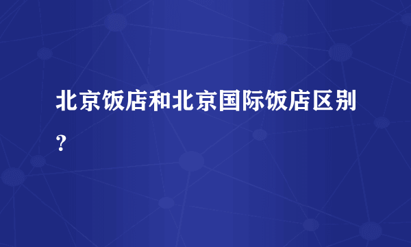 北京饭店和北京国际饭店区别？