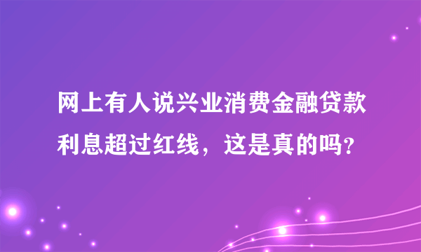 网上有人说兴业消费金融贷款利息超过红线，这是真的吗？