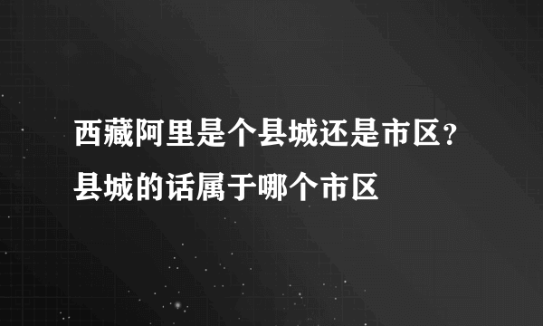 西藏阿里是个县城还是市区？县城的话属于哪个市区