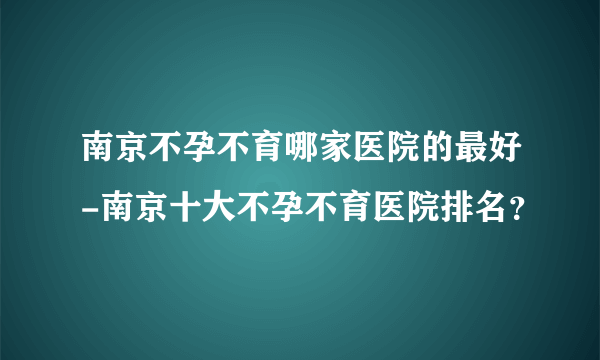 南京不孕不育哪家医院的最好-南京十大不孕不育医院排名？