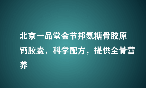 北京一品堂金节邦氨糖骨胶原钙胶囊，科学配方，提供全骨营养