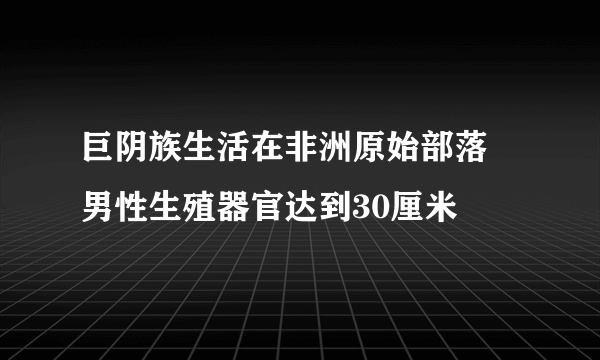 巨阴族生活在非洲原始部落 男性生殖器官达到30厘米 