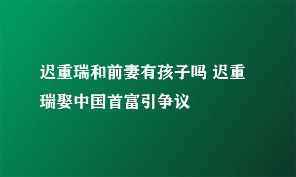 迟重瑞和前妻有孩子吗 迟重瑞娶中国首富引争议