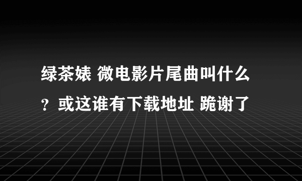 绿茶婊 微电影片尾曲叫什么？或这谁有下载地址 跪谢了