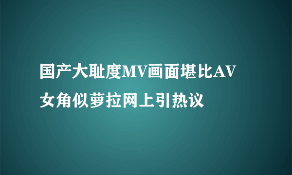 国产大耻度MV画面堪比AV 女角似萝拉网上引热议