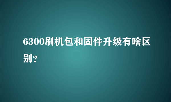 6300刷机包和固件升级有啥区别？