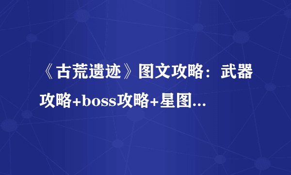 《古荒遗迹》图文攻略：武器攻略+boss攻略+星图系统+魔盒系统+玩法模式