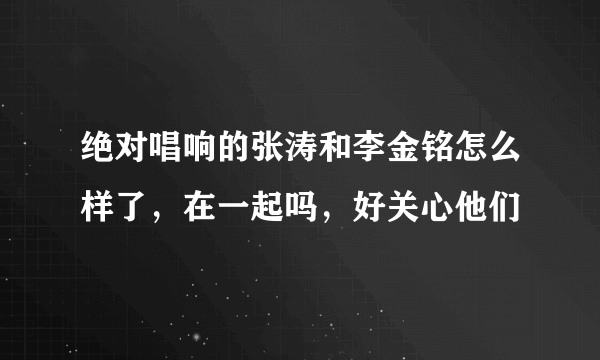 绝对唱响的张涛和李金铭怎么样了，在一起吗，好关心他们