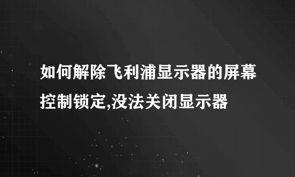 如何解除飞利浦显示器的屏幕控制锁定,没法关闭显示器