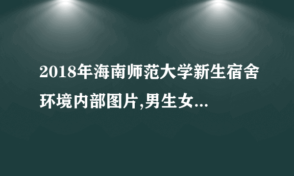 2018年海南师范大学新生宿舍环境内部图片,男生女生宿舍条件(图)