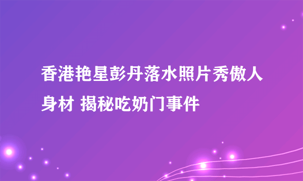 香港艳星彭丹落水照片秀傲人身材 揭秘吃奶门事件