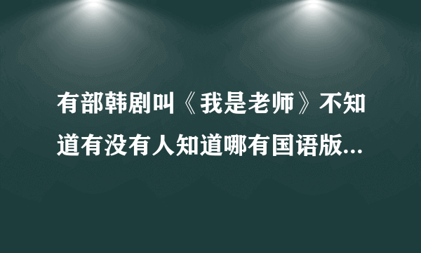 有部韩剧叫《我是老师》不知道有没有人知道哪有国语版本的，急啊.............有的话帮下忙啊.