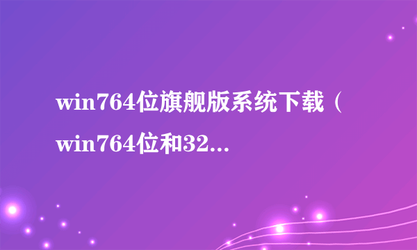 win764位旗舰版系统下载（win764位和32位有什么区别）