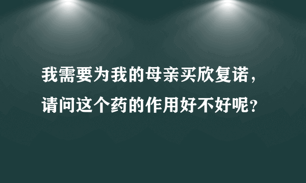 我需要为我的母亲买欣复诺，请问这个药的作用好不好呢？