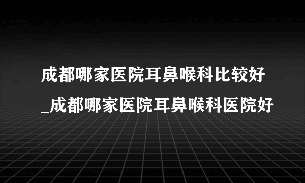 成都哪家医院耳鼻喉科比较好_成都哪家医院耳鼻喉科医院好