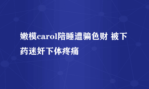 嫩模carol陪睡遭骗色财 被下药迷奸下体疼痛