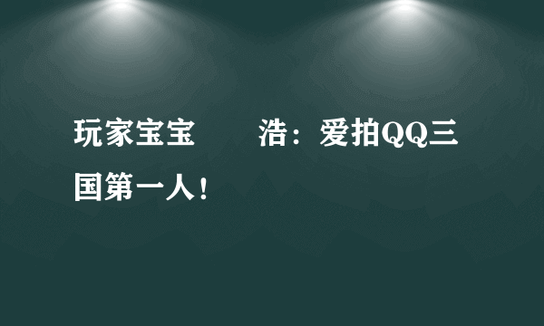 玩家宝宝尐乄浩：爱拍QQ三国第一人！