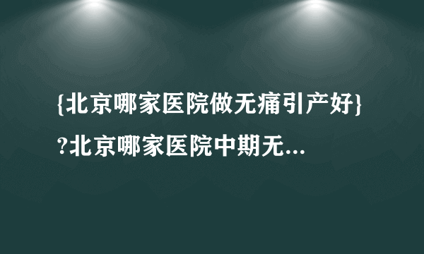 {北京哪家医院做无痛引产好} ?北京哪家医院中期无痛引产好