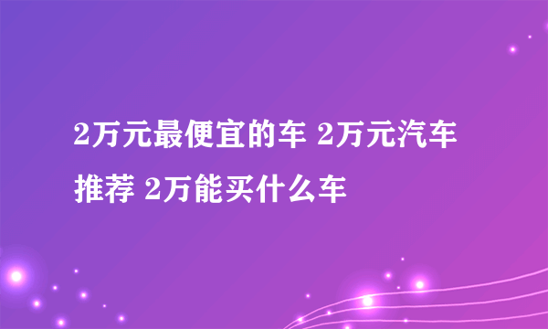 2万元最便宜的车 2万元汽车推荐 2万能买什么车