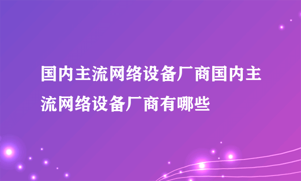 国内主流网络设备厂商国内主流网络设备厂商有哪些 –