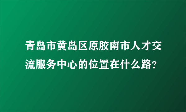 青岛市黄岛区原胶南市人才交流服务中心的位置在什么路？