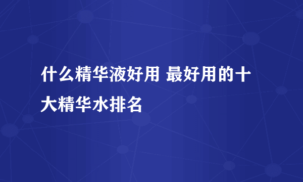 什么精华液好用 最好用的十大精华水排名