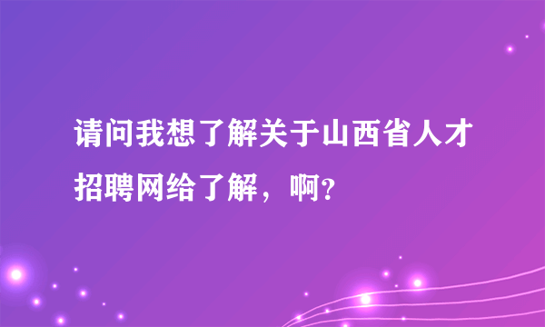 请问我想了解关于山西省人才招聘网给了解，啊？