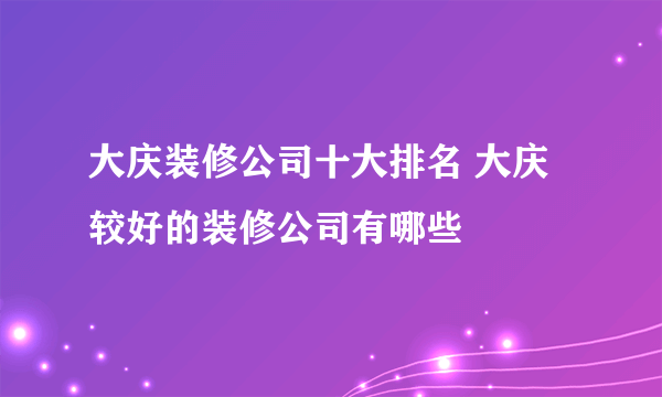 大庆装修公司十大排名 大庆较好的装修公司有哪些