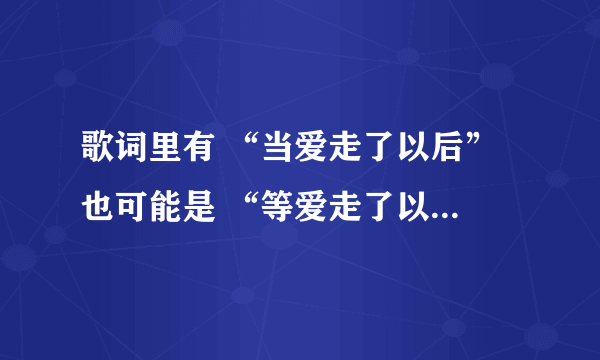 歌词里有 “当爱走了以后” 也可能是 “等爱走了以后” 但绝不是1983组合的那首 求有见识的人帮忙给出歌名