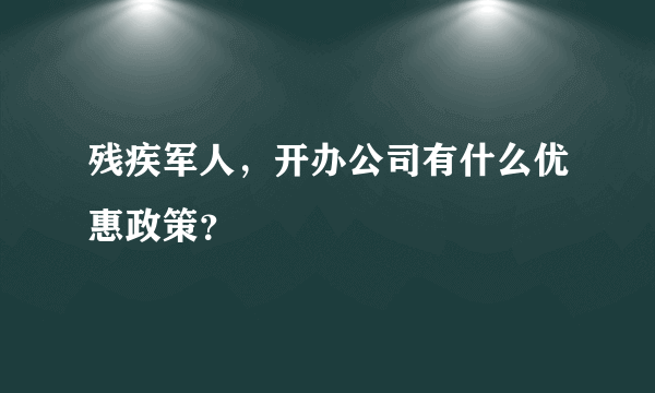 残疾军人，开办公司有什么优惠政策？